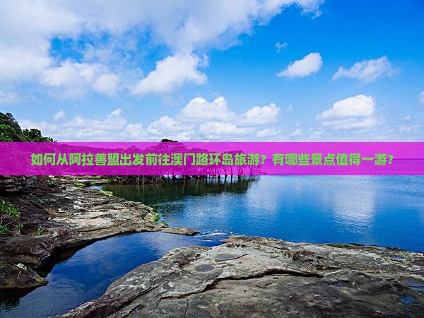 如何从阿拉善盟出发前往澳门路环岛旅游？有哪些景点值得一游？