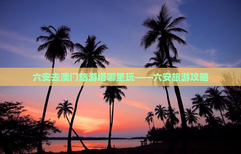 六安去澳门旅游塔哪里玩——六安旅游攻略