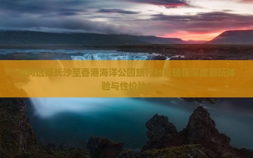 如何选择长沙至香港海洋公园旅行社以确保深度游玩体验与性价比？