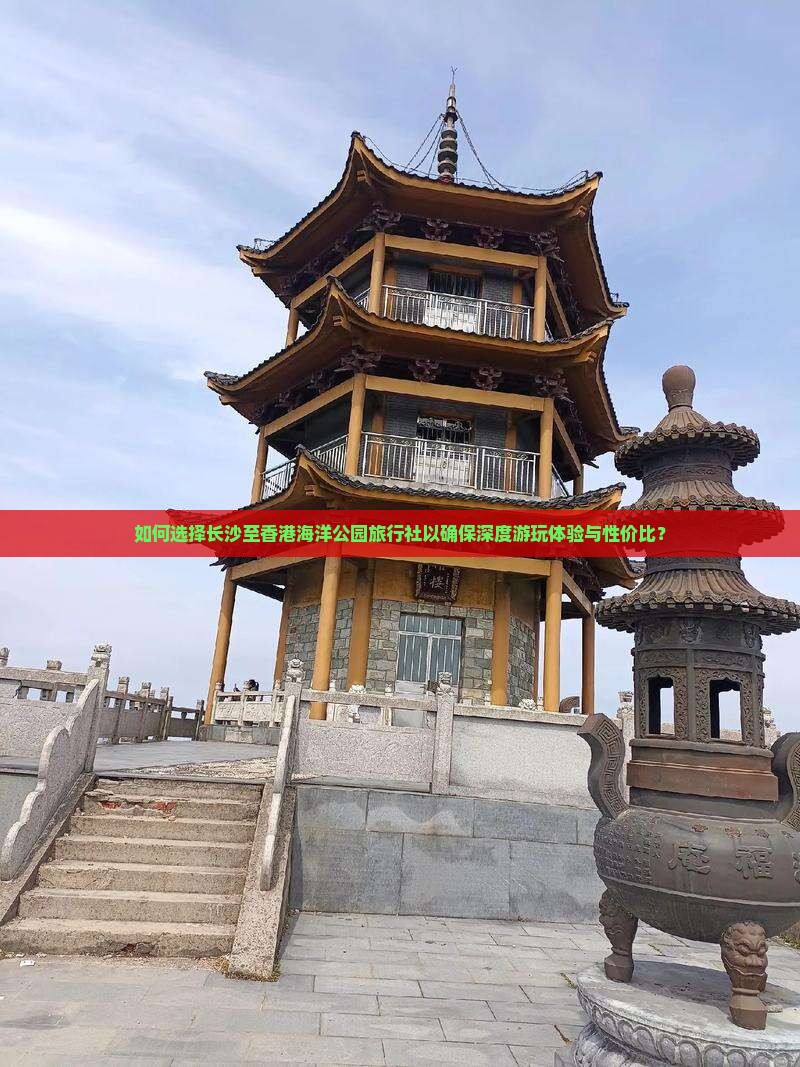 如何选择长沙至香港海洋公园旅行社以确保深度游玩体验与性价比？