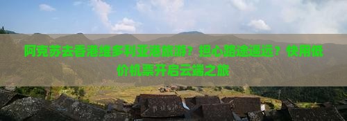 阿克苏去香港维多利亚港旅游？担心路途遥远？快用低价机票开启云端之旅