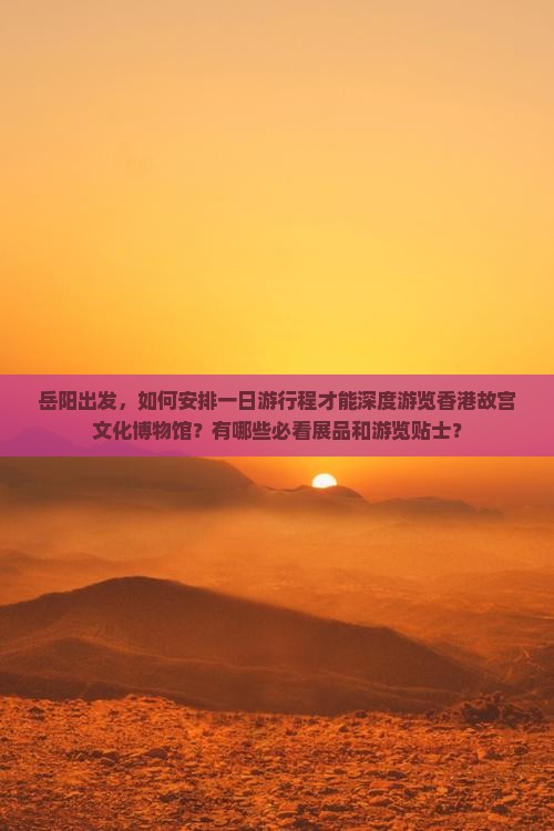 岳阳出发，如何安排一日游行程才能深度游览香港故宫文化博物馆？有哪些必看展品和游览贴士？