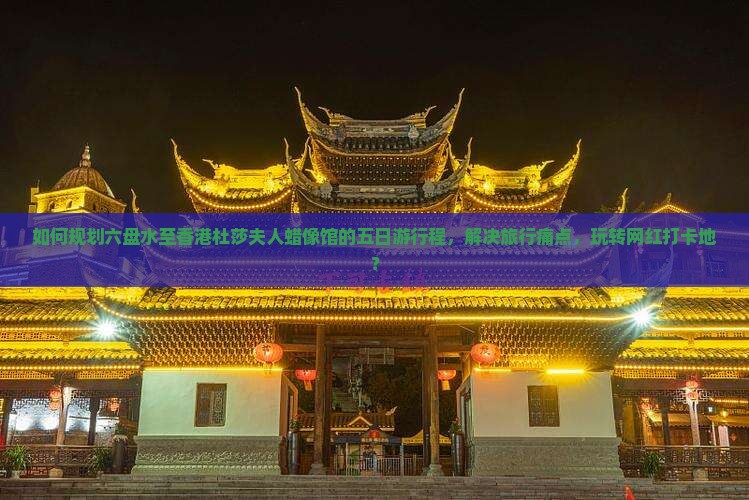 如何规划六盘水至香港杜莎夫人蜡像馆的五日游行程，解决旅行痛点，玩转网红打卡地？