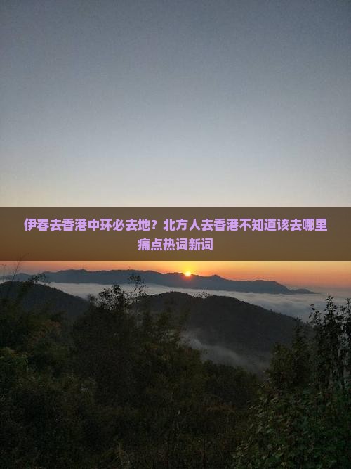 伊春去香港中环必去地？北方人去香港不知道该去哪里痛点热词新词