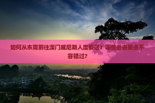 如何从东莞前往澳门威尼斯人度假区？哪些必去景点不容错过？
