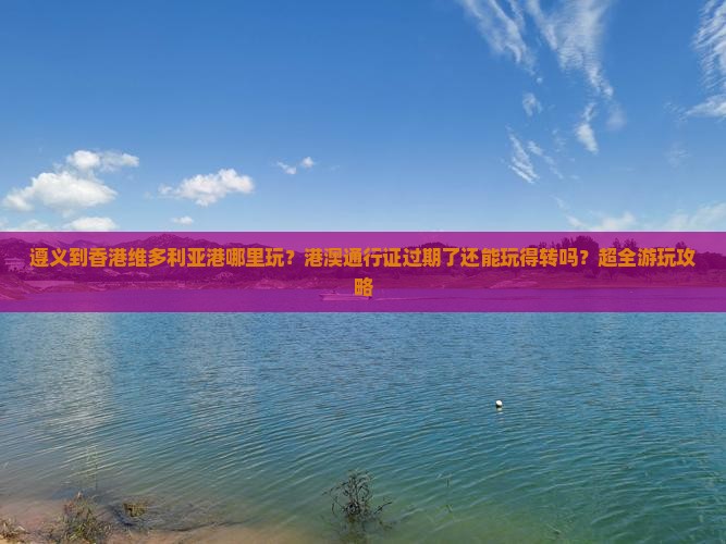 遵义到香港维多利亚港哪里玩？港澳通行证过期了还能玩得转吗？超全游玩攻略