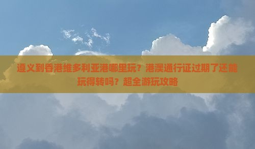 遵义到香港维多利亚港哪里玩？港澳通行证过期了还能玩得转吗？超全游玩攻略