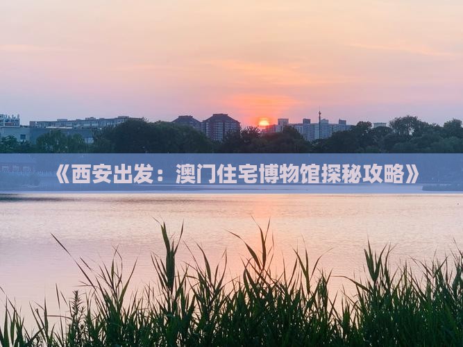 《西安出发：澳门住宅博物馆探秘攻略》