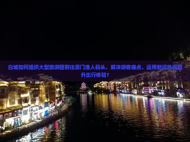 白城如何组织大型旅游团前往澳门渔人码头，解决游客痛点，运用新词热词提升出行体验？