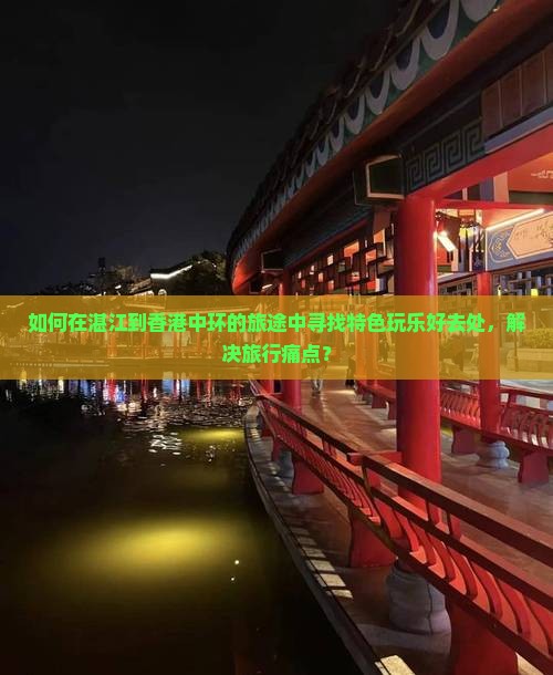 如何在湛江到香港中环的旅途中寻找特色玩乐好去处，解决旅行痛点？
