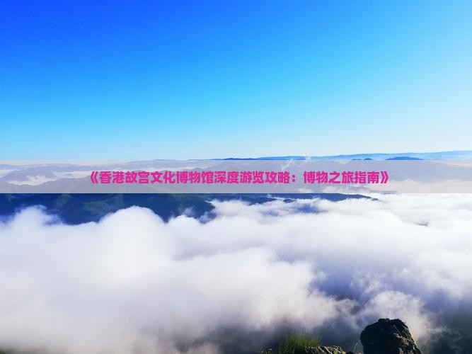 《香港故宫文化博物馆深度游览攻略：博物之旅指南》