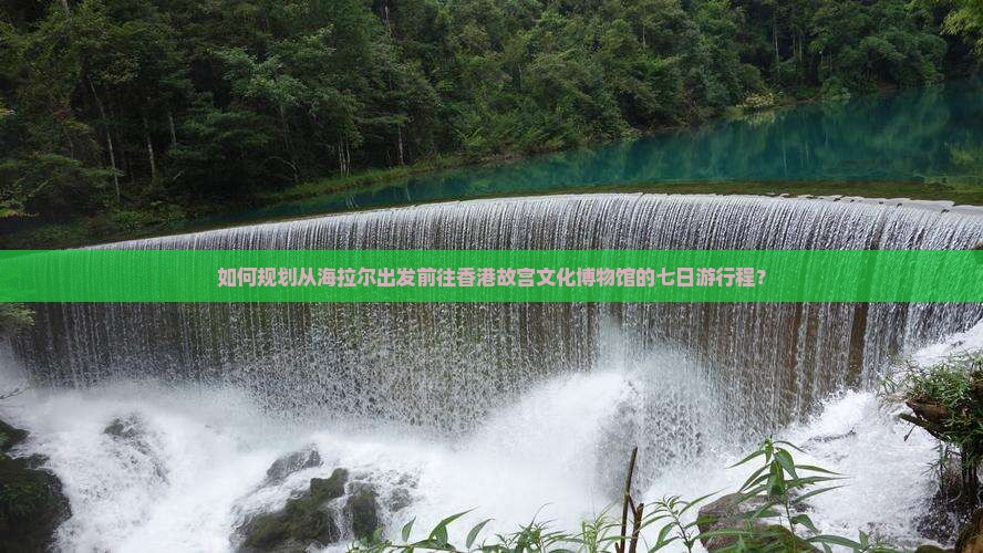 如何规划从海拉尔出发前往香港故宫文化博物馆的七日游行程？