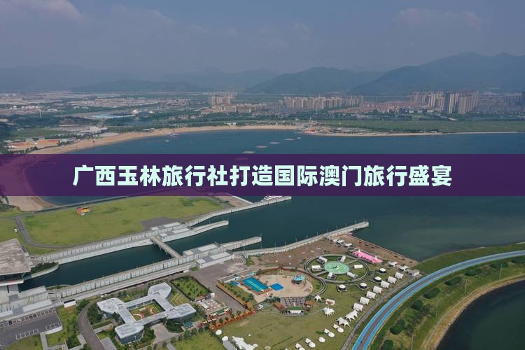 广西玉林旅行社打造国际澳门旅行盛宴
