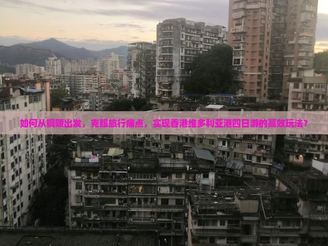 如何从铜陵出发，克服旅行痛点，实现香港维多利亚港四日游的高效玩法？