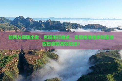 如何从铜陵出发，克服旅行痛点，实现香港维多利亚港四日游的高效玩法？