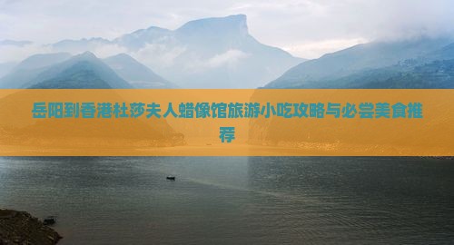岳阳到香港杜莎夫人蜡像馆旅游小吃攻略与必尝美食推荐