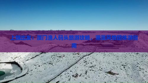 上饶出发：澳门渔人码头旅游攻略，港澳风情团体游指南