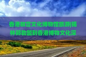 香港故宫文化博物馆旅游|锡林郭勒盟到香港博物文化深度游