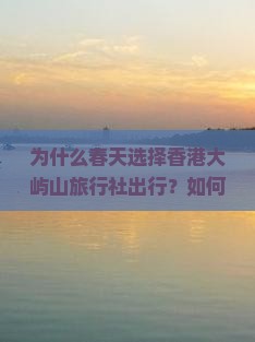 为什么春天选择香港大屿山旅行社出行？如何避开人潮拥挤，享受定制游新体验？