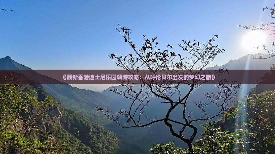 《最新香港迪士尼乐园畅游攻略：从呼伦贝尔出发的梦幻之旅》