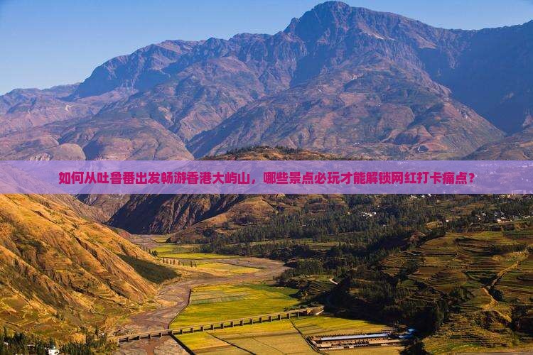 如何从吐鲁番出发畅游香港大屿山，哪些景点必玩才能解锁网红打卡痛点？