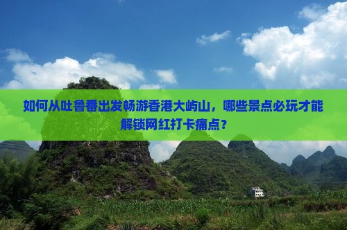 如何从吐鲁番出发畅游香港大屿山，哪些景点必玩才能解锁网红打卡痛点？