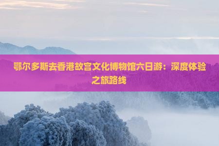 鄂尔多斯去香港故宫文化博物馆六日游：深度体验之旅路线