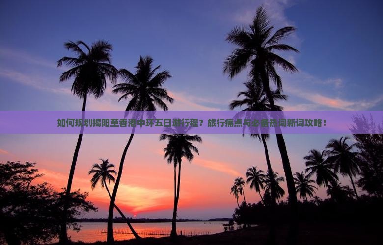 如何规划揭阳至香港中环五日游行程？旅行痛点与必备热词新词攻略！