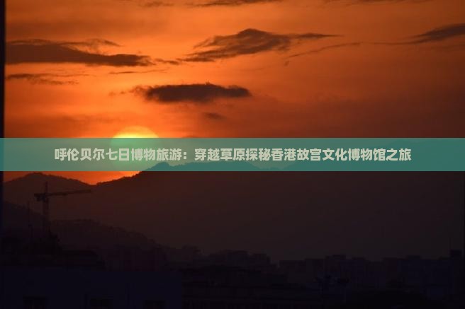 呼伦贝尔七日博物旅游：穿越草原探秘香港故宫文化博物馆之旅