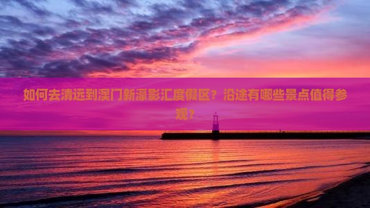 如何去清远到澳门新濠影汇度假区？沿途有哪些景点值得参观？