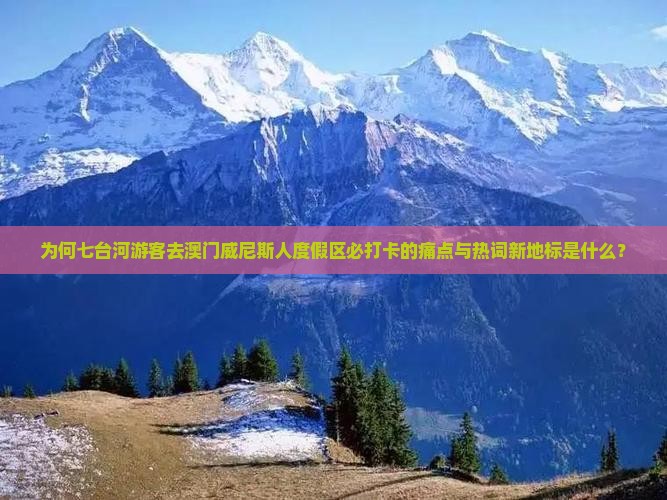 为何七台河游客去澳门威尼斯人度假区必打卡的痛点与热词新地标是什么？