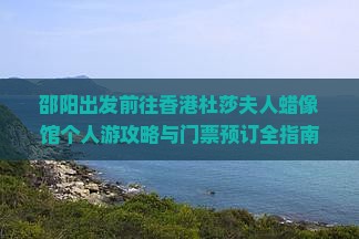 邵阳出发前往香港杜莎夫人蜡像馆个人游攻略与门票预订全指南 邵阳出发前往香港杜莎夫人蜡像馆个人游攻略与门票预订全指南