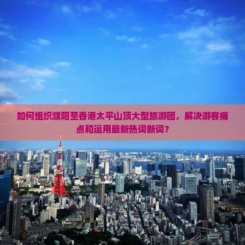 如何组织濮阳至香港太平山顶大型旅游团，解决游客痛点和运用最新热词新词？
