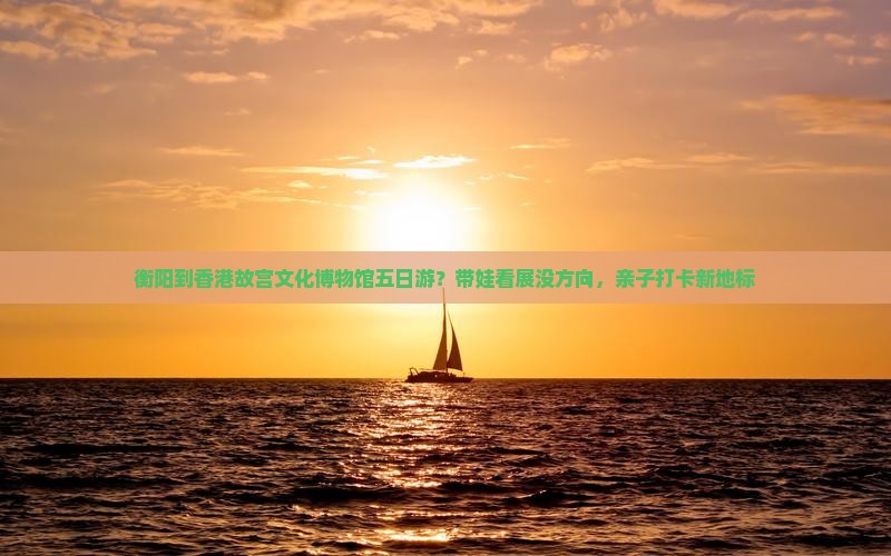 衡阳到香港故宫文化博物馆五日游？带娃看展没方向，亲子打卡新地标