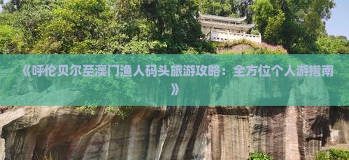 《呼伦贝尔至澳门渔人码头旅游攻略：全方位个人游指南》