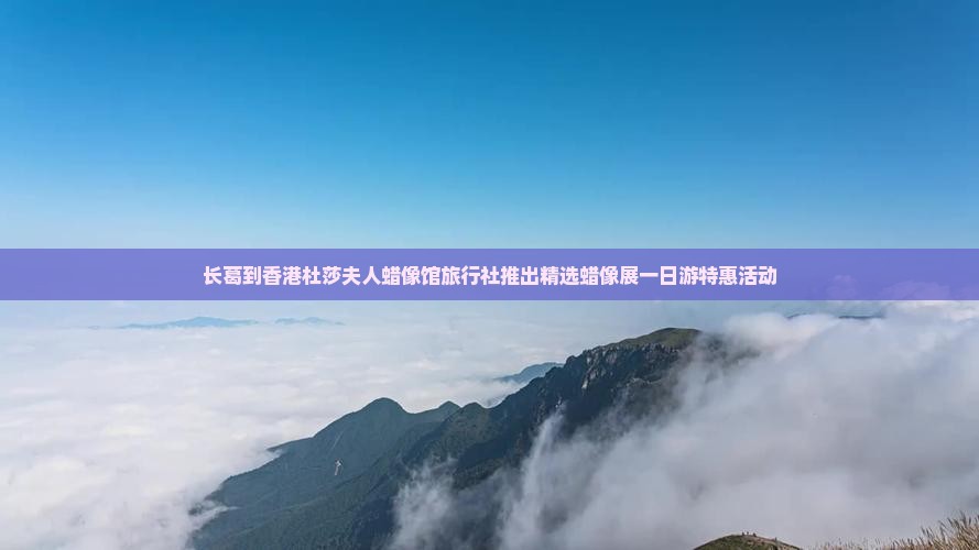 长葛到香港杜莎夫人蜡像馆旅行社推出精选蜡像展一日游特惠活动