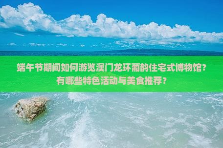 端午节期间如何游览澳门龙环葡韵住宅式博物馆？有哪些特色活动与美食推荐？