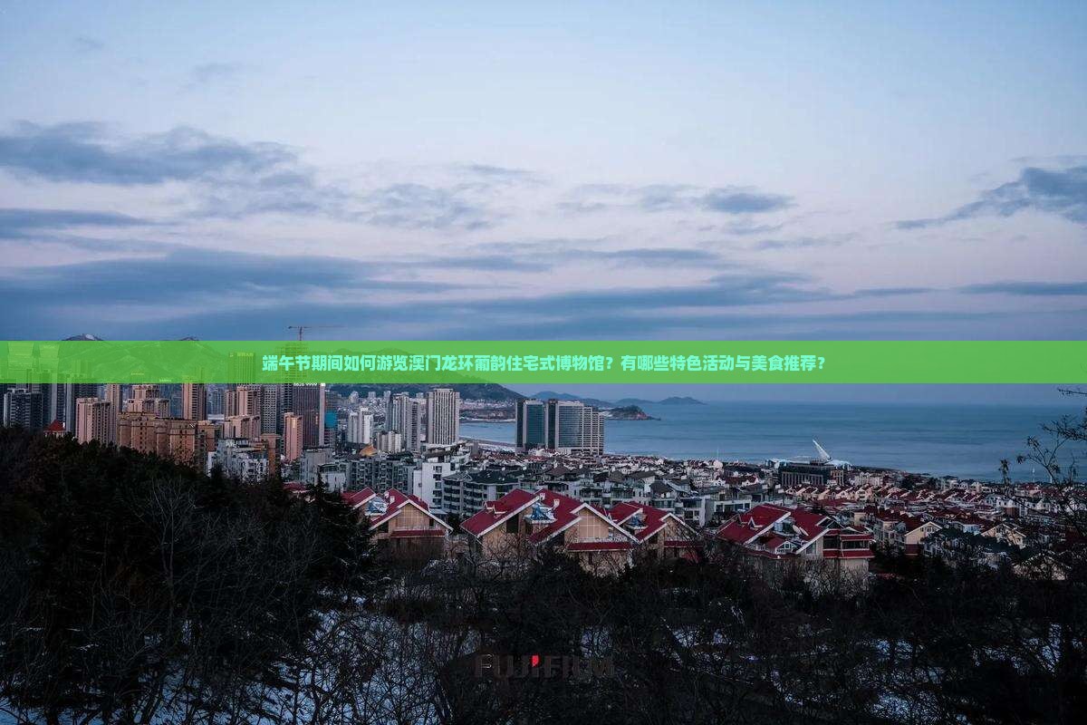 端午节期间如何游览澳门龙环葡韵住宅式博物馆？有哪些特色活动与美食推荐？