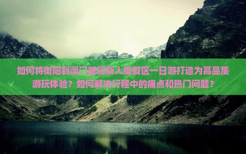 如何将衡阳到澳门威尼斯人度假区一日游打造为高品质游玩体验？如何解决行程中的痛点和热门问题？