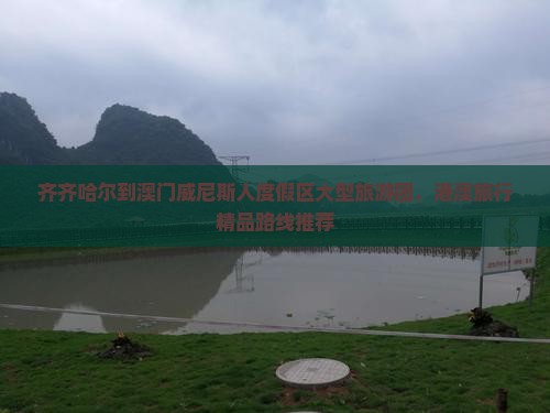 齐齐哈尔到澳门威尼斯人度假区大型旅游团，港澳旅行精品路线推荐
