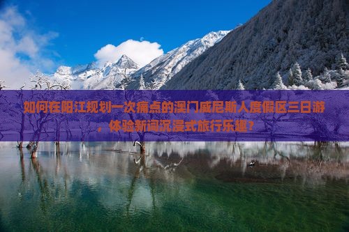 如何在阳江规划一次痛点的澳门威尼斯人度假区三日游，体验新词沉浸式旅行乐趣？