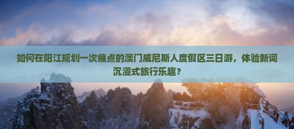 如何在阳江规划一次痛点的澳门威尼斯人度假区三日游，体验新词沉浸式旅行乐趣？