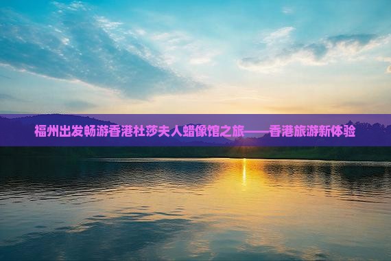 福州出发畅游香港杜莎夫人蜡像馆之旅——香港旅游新体验
