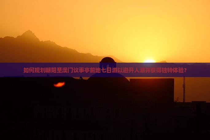 如何规划朝阳至澳门议事亭前地七日游以避开人潮并获得独特体验？