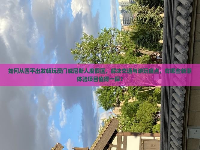 如何从四平出发畅玩澳门威尼斯人度假区，解决交通与游玩痛点，有哪些新潮体验项目值得一探？