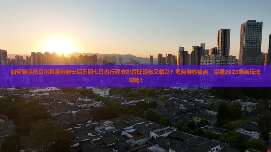如何将呼伦贝尔到香港迪士尼乐园七日游行程安排得既轻松又精彩？聚焦游客痛点，掌握2023最新玩法攻略！