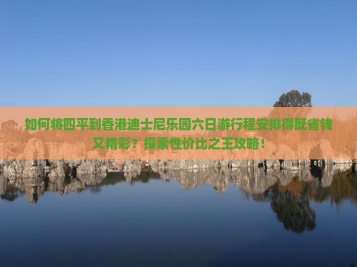 如何将四平到香港迪士尼乐园六日游行程安排得既省钱又精彩？探索性价比之王攻略！