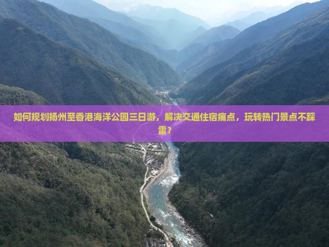 如何规划扬州至香港海洋公园三日游，解决交通住宿痛点，玩转热门景点不踩雷？