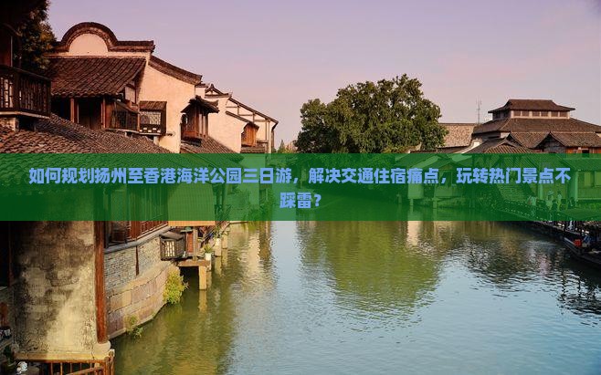 如何规划扬州至香港海洋公园三日游，解决交通住宿痛点，玩转热门景点不踩雷？