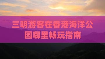 三明游客在香港海洋公园哪里畅玩指南